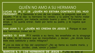 QUIÉN NO AMO A SU HERMANO
LUCAS 15: 26, 27 :28 ¿QUIÉN NO ESTABA CONTENTO DEL HIJO
PRÓDIGO? 26 y llamando a uno de los criados, le preguntó qué era
aquello. 27 él le dijo: tu hermano ha venido; y tu padre ha hecho matar
el becerro gordo, por haberle recibido bueno y sano. 28 Entonces se
enojó, y no quería entrar. Salió por tanto su padre, y le rogaba que
entrase.
SAN JUAN 7: 5 ¿QUIÉN NO CREÍAN EN JESÚS ? Porque ni aun
sus hermanos creían en él.
MATEO 13 54:55 54 Y venido a su tierra, les enseñaba en la sinagoga
de ellos, de tal manera que se maravillaban, y decían: ¿de dónde tiene
éste esta sabiduría y estos milagros?
55 ¿no es éste el hijo del carpintero? ¿No se llama su madre maría, y
sus hermanos, Jacobo, José, simón y judas?
MARCOS 6, 3 LOS HERMANOS DE JESÚS ? 3 ¿No es éste el
 