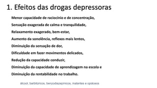 Menor capacidade de raciocínio e de concentração,
Sensação exagerada de calma e tranquilidade,
Relaxamento exagerado, bem-estar,
Aumento da sonolência, reflexos mais lentos,
Diminuição da sensação de dor,
Dificuldade em fazer movimentos delicados,
Redução da capacidade conduzir,
Diminuição da capacidade de aprendizagem na escola e
Diminuição da rentabilidade no trabalho.
1. Efeitos das drogas depressoras
álcool, barbitúricos, benzodiazepínicos, inalantes e opiáceos
 