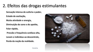 Sensação intensa de euforia e poder,
Estado de excitação,
Muita atividade e energia,
Diminuição do sono e do apetite,
Falar rápido,
Pressão e frequência cardíaca alta,
Levam o individuo ao descontrole,
Perda da noção da realidade.
2. Efeitos das drogas estimulantes
Cocaína
 