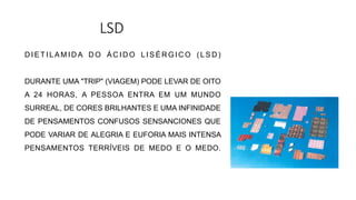 LSD
D I E T I L A M I D A D O Á C I D O L I S É R G I C O ( L S D )
DURANTE UMA "TRIP" (VIAGEM) PODE LEVAR DE OITO
A 24 HORAS, A PESSOA ENTRA EM UM MUNDO
SURREAL, DE CORES BRILHANTES E UMA INFINIDADE
DE PENSAMENTOS CONFUSOS SENSANCIONES QUE
PODE VARIAR DE ALEGRIA E EUFORIA MAIS INTENSA
PENSAMENTOS TERRÍVEIS DE MEDO E O MEDO.
 