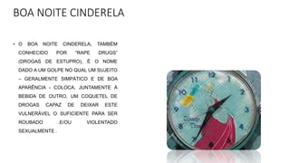 BOA NOITE CINDERELA
• O BOA NOITE CINDERELA, TAMBÉM
CONHECIDO POR “RAPE DRUGS”
(DROGAS DE ESTUPRO), É O NOME
DADO A UM GOLPE NO QUAL UM SUJEITO
– GERALMENTE SIMPÁTICO E DE BOA
APARÊNCIA - COLOCA, JUNTAMENTE À
BEBIDA DE OUTRO, UM COQUETEL DE
DROGAS CAPAZ DE DEIXAR ESTE
VULNERÁVEL O SUFICIENTE PARA SER
ROUBADO .E/OU VIOLENTADO
SEXUALMENTE .
 