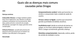 AIDS
Doenças venéreas
Endocardite infeciosa: as drogas injetáveis podem
levar micro-organismos, que infectam as válvulas
cardíacas e prejudicam seu funcionamento. Além
disso, pode aumentar o tamanho do coração,
dificultando a passagem de sangue, gerando outras
complicações.
Enfisema Pulmonar: causado pela presença de
pequenas partículas de pó que se instalam nos
alvéolos e que dificultam a troca gasosa.
Desnutrição
Quais são as doenças mais comuns
causadas pelas Drogas
Comprometimento cerebral: lesões permanentes no
cérebro e comprometer todo o estado de saúde do
usuário.
Cirrose e câncer no fígado: usuários que consomem
grandes quantidades de bebidas alcoólicas.
Insuficiência renal: devido ao acúmulo de toxinas no
sangue, os rins ficam sobrecarregados e deixam de
filtrar o sangue corretamente, gerando a doença.
Distúrbios comportamentais: depressão, euforia, perda
do sentido da realidade e outras.
 