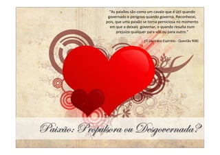 “As paixões são como um cavalo que é útil quando
               governado e perigoso quando governa. Reconhecei,
              pois, que uma paixão se torna perniciosa no momento
                em que a deixais governar, e quando resulta num
                    prejuízo qualquer para vós ou para outro.”

                                   (O Livro dos Espíritos - Questão 908)




ct|åûÉM cÜÉÑâÄáÉÜt Éâ WxázÉäxÜÇtwtR
 