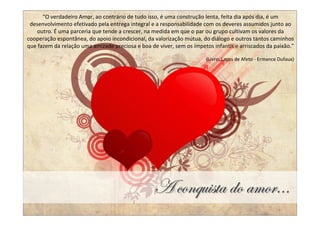 “O verdadeiro Amor, ao contrário de tudo isso, é uma construção lenta, feita dia após dia, é um
 desenvolvimento efetivado pela entrega integral e a responsabilidade com os deveres assumidos junto ao
   outro. É uma parceria que tende a crescer, na medida em que o par ou grupo cultivam os valores da
cooperação espontânea, do apoio incondicional, da valorização mútua, do diálogo e outros tantos caminhos
que fazem da relação uma amizade preciosa e boa de viver, sem os ímpetos infantis e arriscados da paixão.”

                                                                       (Livro: Laços de Afeto - Ermance Dufaux)




                                                  T vÉÇÖâ|áàt wÉ tÅÉÜAAA
 