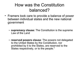 How was the Constitution balanced? Framers took care to provide a balance of power between individual states and the new national government  supremacy clause:  The Constitution is the supreme Law of the Land  reserved powers clause : The powers not delegated to the United States by the Constitution, nor prohibited by it to the States, are reserved to the States respectively, or to the people."  