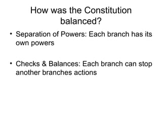 How was the Constitution balanced? Separation of Powers: Each branch has its own powers Checks & Balances: Each branch can stop another branches actions 