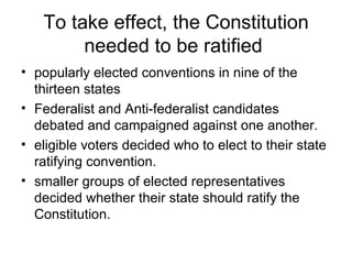 To take effect, the Constitution needed to be ratified  popularly elected conventions in nine of the thirteen states Federalist and Anti-federalist candidates debated and campaigned against one another.  eligible voters decided who to elect to their state ratifying convention.  smaller groups of elected representatives decided whether their state should ratify the Constitution.  