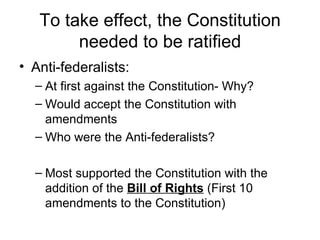 To take effect, the Constitution needed to be ratified Anti-federalists:  At first against the Constitution- Why? Would accept the Constitution with amendments Who were the Anti-federalists? Most supported the Constitution with the addition of the  Bill of Rights  (First 10 amendments to the Constitution) 
