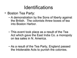 Identifications Boston Tea Party: A demonstration by the Sons of liberty against the British.  The colonists threw boxes of tea into Boston Harbor.  This event took place as a result of the Tea Act which gave the East India Co. a monopoly on tea sales in N. America. As a result of the Tea Party, England passed the Intolerable Acts to punish the colonies. 