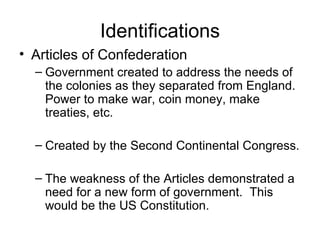 Identifications Articles of Confederation Government created to address the needs of the colonies as they separated from England.  Power to make war, coin money, make treaties, etc. Created by the Second Continental Congress. The weakness of the Articles demonstrated a need for a new form of government.  This would be the US Constitution. 