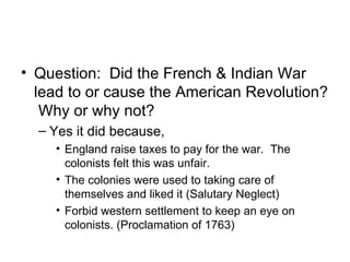 Question:  Did the French & Indian War lead to or cause the American Revolution?  Why or why not? Yes it did because,  England raise taxes to pay for the war.  The colonists felt this was unfair. The colonies were used to taking care of themselves and liked it (Salutary Neglect) Forbid western settlement to keep an eye on colonists. (Proclamation of 1763) 