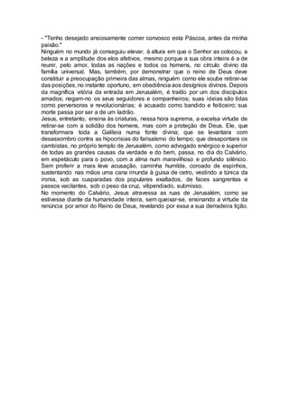 - "Tenho desejado ansiosamente comer convosco esta Páscoa, antes da minha
paixão."
Ninguém no mundo já conseguiu elevar, à altura em que o Senhor as colocou, a
beleza e a amplitude dos elos afetivos, mesmo porque a sua obra inteira é a de
reunir, pelo amor, todas as nações e todos os homens, no círculo divino da
família universal. Mas, também, por demonstrar que o reino de Deus deve
constituir a preocupação primeira das almas, ninguém como ele soube retirar-se
das posições, no instante oportuno, em obediência aos desígnios divinos. Depois
da magnífica vitória da entrada em Jerusalém, é traído por um dos discípulos
amados; negam-no os seus seguidores e companheiros; suas ideias são tidas
como perversoras e revolucionárias; é acusado como bandido e feiticeiro; sua
morte passa por ser a de um ladrão.
Jesus, entretanto, ensina às criaturas, nessa hora suprema, a excelsa virtude de
retirar-se com a solidão dos homens, mas com a proteção de Deus. Ele, que
transformara toda a Galileia numa fonte divina; que se levantara com
desassombro contra as hipocrisias do farisaísmo do tempo; que desapontara os
cambistas, no próprio templo de Jerusalém, como advogado enérgico e superior
de todas as grandes causas da verdade e do bem, passa, no dia do Calvário,
em espetáculo para o povo, com a alma num maravilhoso e profundo silêncio.
Sem proferir a mais leve acusação, caminha humilde, coroado de espinhos,
sustentando nas mãos uma cana imunda à guisa de cetro, vestindo a túnica da
ironia, sob as cusparadas dos populares exaltados, de faces sangrentas e
passos vacilantes, sob o peso da cruz, vilipendiado, submisso.
No momento do Calvário, Jesus atravessa as ruas de Jerusalém, como se
estivesse diante da humanidade inteira, sem queixar-se, ensinando a virtude da
renúncia por amor do Reino de Deus, revelando por essa a sua derradeira lição.
 