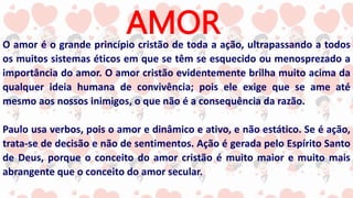 AMOR
O amor é o grande princípio cristão de toda a ação, ultrapassando a todos
os muitos sistemas éticos em que se têm se esquecido ou menosprezado a
importância do amor. O amor cristão evidentemente brilha muito acima da
qualquer ideia humana de convivência; pois ele exige que se ame até
mesmo aos nossos inimigos, o que não é a consequência da razão.
Paulo usa verbos, pois o amor e dinâmico e ativo, e não estático. Se é ação,
trata-se de decisão e não de sentimentos. Ação é gerada pelo Espírito Santo
de Deus, porque o conceito do amor cristão é muito maior e muito mais
abrangente que o conceito do amor secular.
 