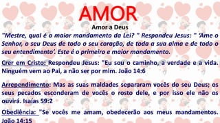 AMOR
Amor a Deus
"Mestre, qual é o maior mandamento da Lei? " Respondeu Jesus: " ‘Ame o
Senhor, o seu Deus de todo o seu coração, de toda a sua alma e de todo o
seu entendimento’. Este é o primeiro e maior mandamento.
Crer em Cristo: Respondeu Jesus: "Eu sou o caminho, a verdade e a vida.
Ninguém vem ao Pai, a não ser por mim. João 14:6
Arrependimento: Mas as suas maldades separaram vocês do seu Deus; os
seus pecados esconderam de vocês o rosto dele, e por isso ele não os
ouvirá. Isaías 59:2
Obediência: "Se vocês me amam, obedecerão aos meus mandamentos.
 