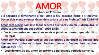 AMOR
Amor ao Próximo
E o segundo é semelhante a ele: ‘Ame o seu próximo como a si mesmo’.
Destes dois mandamentos dependem toda a Lei e os Profetas". Mt 22:36-40
Amor com ações: Com isso todos saberão que vocês são meus discípulos, se
vocês se amarem uns aos outros". João 13:35
• Você demonstra seu amor ao servir o próximo, mesmo que ele não o
mereça!
Amor com Perdão: Suportem-se uns aos outros e perdoem as queixas que
tiverem uns contra os outros. Perdoem como o Senhor lhes perdoou.
Colossenses 3:13
• Você demonstra seu amor ao próximo o perdoando verdadeiramente.
 