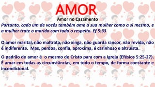 AMOR
Amor no Casamento
Portanto, cada um de vocês também ame a sua mulher como a si mesmo, e
a mulher trate o marido com todo o respeito. Ef 5:33
O amor marital, não maltrata, não xinga, não guarda rancor, não revida, não
é indiferente. Mas, perdoa, confia, aproxima, é carinhoso e altruísta.
O padrão do amor é o mesmo de Cristo para com a Igreja (Efésios 5:25-27).
É amar em todas as circunstâncias, em todo o tempo, de forma constante e
incondicional.
 