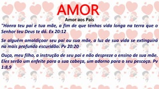 AMOR
Amor aos Pais
"Honra teu pai e tua mãe, a fim de que tenhas vida longa na terra que o
Senhor teu Deus te dá. Ex 20:12
Se alguém amaldiçoar seu pai ou sua mãe, a luz de sua vida se extinguirá
na mais profunda escuridão. Pv 20:20
Ouça, meu filho, a instrução de seu pai e não despreze o ensino de sua mãe.
Eles serão um enfeite para a sua cabeça, um adorno para o seu pescoço. Pv
1:8,9
 