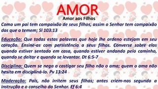 AMOR
Amor aos Filhos
Como um pai tem compaixão de seus filhos, assim o Senhor tem compaixão
dos que o temem; Sl 103:13
Educação: Que todas estas palavras que hoje lhe ordeno estejam em seu
coração. Ensine-as com persistência a seus filhos. Converse sobre elas
quando estiver sentado em casa, quando estiver andando pelo caminho,
quando se deitar e quando se levantar. Dt 6:5-7
Disciplina: Quem se nega a castigar seu filho não o ama; quem o ama não
hesita em discipliná-lo. Pv 13:24
Moderação: Pais, não irritem seus filhos; antes criem-nos segundo a
instrução e o conselho do Senhor. Ef 6:4
 