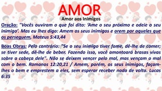 AMOR
Amor aos Inimigos
Oração: "Vocês ouviram o que foi dito: ‘Ame o seu próximo e odeie o seu
inimigo’. Mas eu lhes digo: Amem os seus inimigos e orem por aqueles que
os perseguem, Mateus 5:43,44
Boas Obras: Pelo contrário: "Se o seu inimigo tiver fome, dê-lhe de comer;
se tiver sede, dê-lhe de beber. Fazendo isso, você amontoará brasas vivas
sobre a cabeça dele". Não se deixem vencer pelo mal, mas vençam o mal
com o bem. Romanos 12:20,21 / Amem, porém, os seus inimigos, façam-
lhes o bem e emprestem a eles, sem esperar receber nada de volta. Lucas
6:35
 