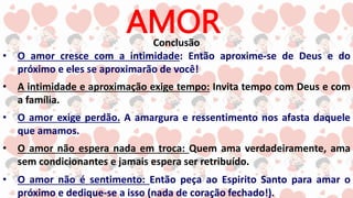 AMOR
Conclusão
• O amor cresce com a intimidade: Então aproxime-se de Deus e do
próximo e eles se aproximarão de você!
• A intimidade e aproximação exige tempo: Invita tempo com Deus e com
a família.
• O amor exige perdão. A amargura e ressentimento nos afasta daquele
que amamos.
• O amor não espera nada em troca: Quem ama verdadeiramente, ama
sem condicionantes e jamais espera ser retribuído.
• O amor não é sentimento: Então peça ao Espirito Santo para amar o
próximo e dedique-se a isso (nada de coração fechado!).
 
