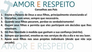 Conselhos aos Pais
1. Ensine a Palavra de Deus a seus filhos, principalmente vivenciando-a!
2. Discipline, com amor, sempre que necessário.
3. Quando seus filhos pecarem, perdoe-os verdadeiramente!
4. Ouçam seus filhos e permita que eles participem em decisões que lhes
envolvam.
5. Dê-lhes liberdade à medida que ganham a sua confiança (mérito).
6. Sempre que possível, envolva-os nos serviços do dia a dia e no seu lazer.
7. Apoie seus filhos nos seus projetos individuais (desde que não seja
pecado).
AMOR E RESPEITO
 