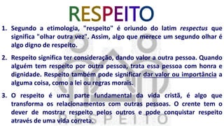 RESPEITO
1. Segundo a etimologia, "respeito" é oriundo do latim respectus que
significa "olhar outra vez". Assim, algo que merece um segundo olhar é
algo digno de respeito.
2. Respeito significa ter consideração, dando valor a outra pessoa. Quando
alguém tem respeito por outra pessoa, trata essa pessoa com honra e
dignidade. Respeito também pode significar dar valor ou importância a
alguma coisa, como a lei ou regras morais.
3. O respeito é uma parte fundamental da vida cristã, é algo que
transforma os relacionamentos com outras pessoas. O crente tem o
dever de mostrar respeito pelos outros e pode conquistar respeito
através de uma vida correta.
 
