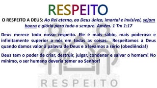 RESPEITO
O RESPEITO A DEUS: Ao Rei eterno, ao Deus único, imortal e invisível, sejam
honra e glória para todo o sempre. Amém. 1 Tm 1:17
Deus merece todo nosso respeito. Ele é mais sábio, mais poderoso e
infinitamente superior a nós em todas as coisas. Respeitamos a Deus
quando damos valor à palavra de Deus e a levamos a sério (obediência!)
Deus tem o poder de criar, destruir, julgar, condenar e salvar o homem! No
mínimo, o ser humano deveria temer ao Senhor!
 