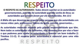 RESPEITO
O RESPEITO AS AUTORIDADES: Todos devem sujeitar-se às autoridades
governamentais, pois não há autoridade que não venha de Deus; as
autoridades que existem foram por ele estabelecidas. Rm 13:1
A Bíblia diz que devemos ter respeito pelas pessoas que são autoridades em
nossas vidas: pais, professores, líderes da igreja, patrões, governantes...
As autoridades merecem respeito pela grande responsabilidade que têm.
Nem todas as autoridades são brilhantes, mas devemos orar por elas e fazer
o que podemos para ajudar as autoridades a fazerem um bom trabalho (1
Timóteo 2:1-2). O respeito pelas autoridades é essencial para uma vida
pacífica.
 