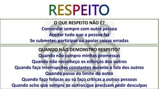 RESPEITO
O QUE RESPEITO NÃO É?
Concordar sempre com outra pessoa
Aceitar tudo que a pessoa faz
Se submeter, participar ou apoiar coisas erradas
QUANDO NÃO DEMONSTRO RESPEITO?
Quando não cumpro minhas promessas
Quando não reconheço os esforços dos outros
Quando faça interrupções constantes durante a fala dos outros
Quando passo do limite do outro
Quando faço fofocas ou só faço críticas a outros pessoas
Quando acho que sempre os outros que precisam pedir desculpas
 
