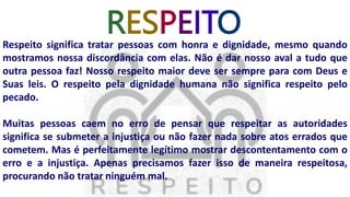 RESPEITO
Respeito significa tratar pessoas com honra e dignidade, mesmo quando
mostramos nossa discordância com elas. Não é dar nosso aval a tudo que
outra pessoa faz! Nosso respeito maior deve ser sempre para com Deus e
Suas leis. O respeito pela dignidade humana não significa respeito pelo
pecado.
Muitas pessoas caem no erro de pensar que respeitar as autoridades
significa se submeter a injustiça ou não fazer nada sobre atos errados que
cometem. Mas é perfeitamente legítimo mostrar descontentamento com o
erro e a injustiça. Apenas precisamos fazer isso de maneira respeitosa,
procurando não tratar ninguém mal.
 