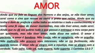 AMOR
Ainda que eu fale as línguas dos homens e dos anjos, se não tiver amor,
serei como o sino que ressoa ou como o prato que retine. Ainda que eu
tenha o dom de profecia e saiba todos os mistérios e todo o conhecimento, e
tenha uma fé capaz de mover montanhas, mas não tiver amor, nada serei.
Ainda que eu dê aos pobres tudo o que possuo e entregue o meu corpo para
ser queimado, mas não tiver amor, nada disso me valerá. O amor é
paciente, o amor é bondoso. Não inveja, não se vangloria, não se orgulha.
Não maltrata, não procura seus interesses, não se ira facilmente, não
guarda rancor. O amor não se alegra com a injustiça, mas se alegra com a
verdade. Tudo sofre, tudo crê, tudo espera, tudo suporta. 1 Coríntios 13:1-7
 