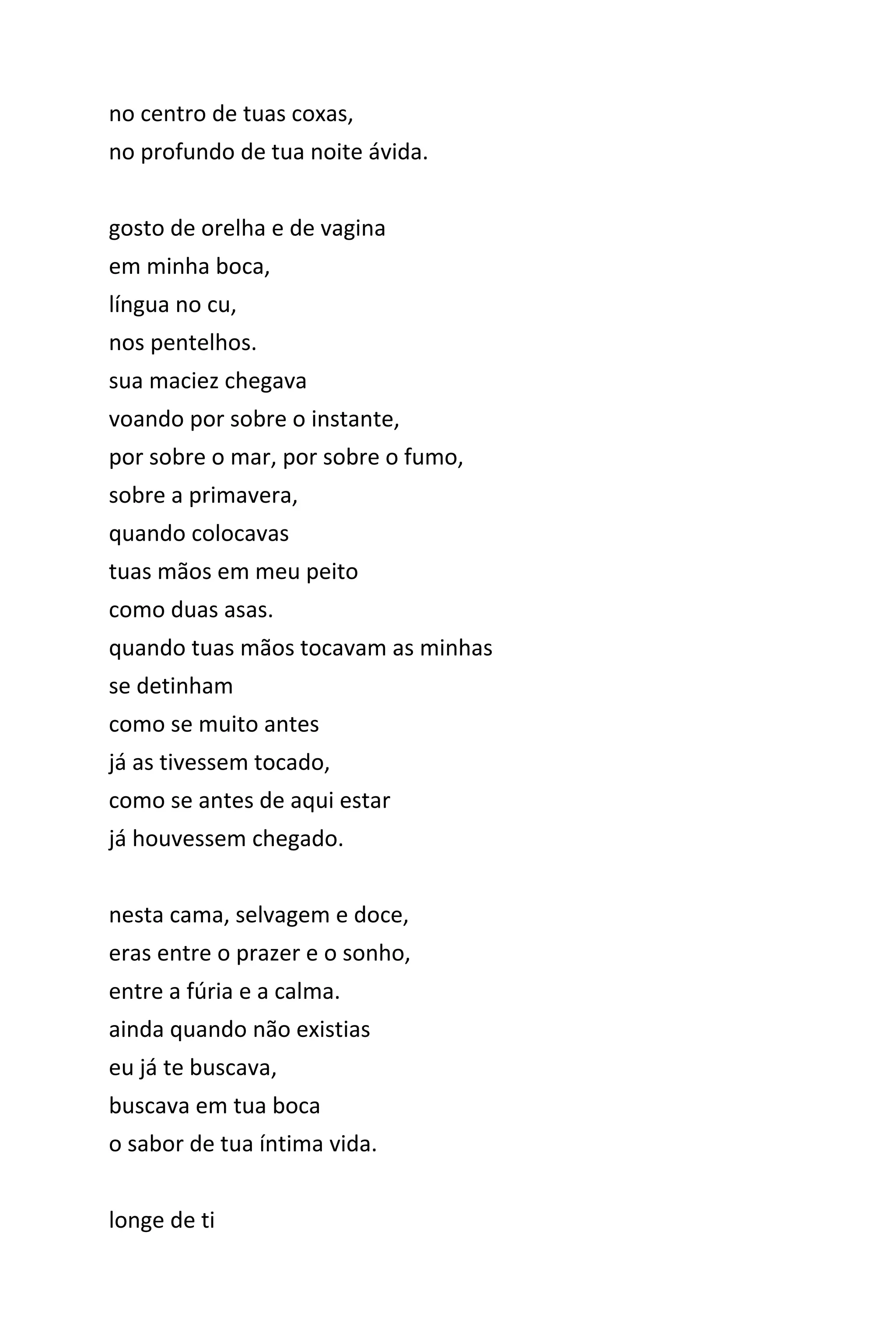 no centro de tuas coxas,
no profundo de tua noite ávida.
gosto de orelha e de vagina
em minha boca,
língua no cu,
nos pentelhos.
sua maciez chegava
voando por sobre o instante,
por sobre o mar, por sobre o fumo,
sobre a primavera,
quando colocavas
tuas mãos em meu peito
como duas asas.
quando tuas mãos tocavam as minhas
se detinham
como se muito antes
já as tivessem tocado,
como se antes de aqui estar
já houvessem chegado.
nesta cama, selvagem e doce,
eras entre o prazer e o sonho,
entre a fúria e a calma.
ainda quando não existias
eu já te buscava,
buscava em tua boca
o sabor de tua íntima vida.
longe de ti
 