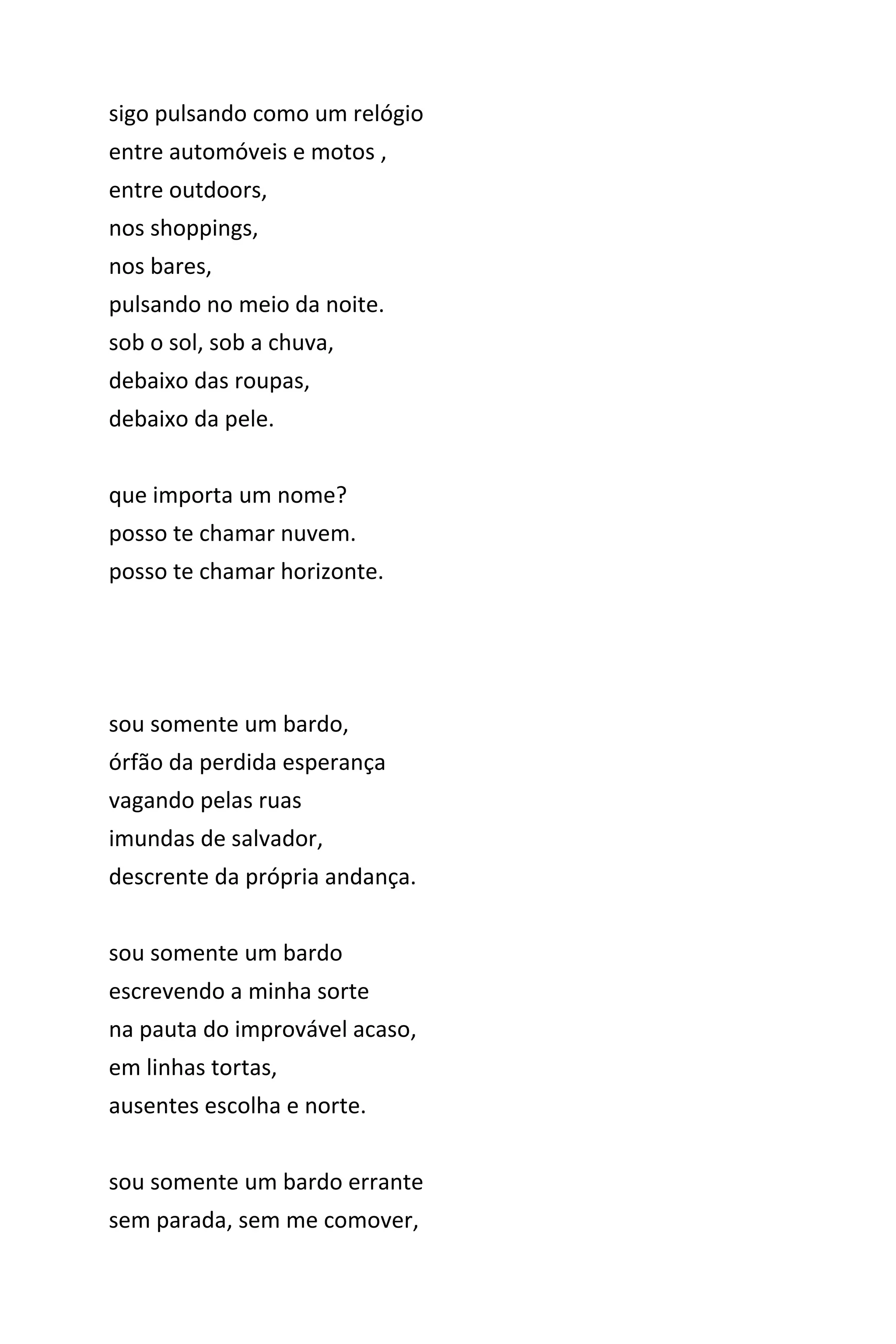 sigo pulsando como um relógio
entre automóveis e motos ,
entre outdoors,
nos shoppings,
nos bares,
pulsando no meio da noite.
sob o sol, sob a chuva,
debaixo das roupas,
debaixo da pele.
que importa um nome?
posso te chamar nuvem.
posso te chamar horizonte.
sou somente um bardo,
órfão da perdida esperança
vagando pelas ruas
imundas de salvador,
descrente da própria andança.
sou somente um bardo
escrevendo a minha sorte
na pauta do improvável acaso,
em linhas tortas,
ausentes escolha e norte.
sou somente um bardo errante
sem parada, sem me comover,
 