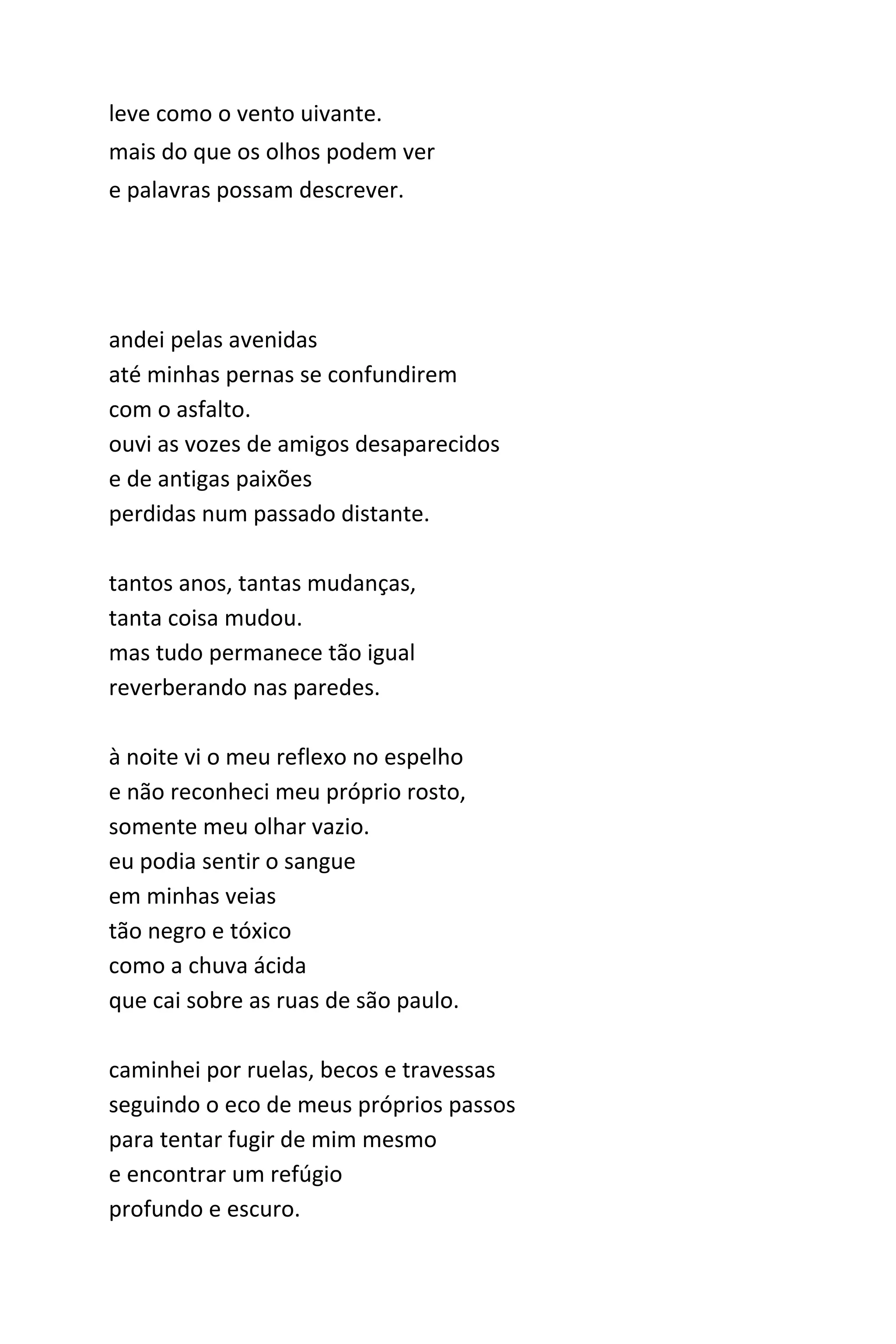 leve como o vento que uiva.
mais do que os olhos enxergam
e palavras possam descrever.
andei pelas avenidas
até minhas pernas se confundirem
com o asfalto.
ouvi as vozes de amigos desaparecidos
e de antigas paixões
perdidas num passado distante.
tantos anos, tantas mudanças,
tanta coisa mudou.
mas tudo permanece tão igual
reverberando nas paredes.
à noite vi o meu reflexo no espelho
e não reconheci meu próprio rosto,
somente meu olhar vazio.
eu podia sentir o sangue
em minhas veias
tão negro e tóxico
como a chuva ácida
que cai sobre as ruas de são paulo.
caminhei por ruelas, becos e travessas
seguindo o eco de meus próprios passos
para tentar fugir de mim mesmo
e encontrar um refúgio
profundo e escuro.
 