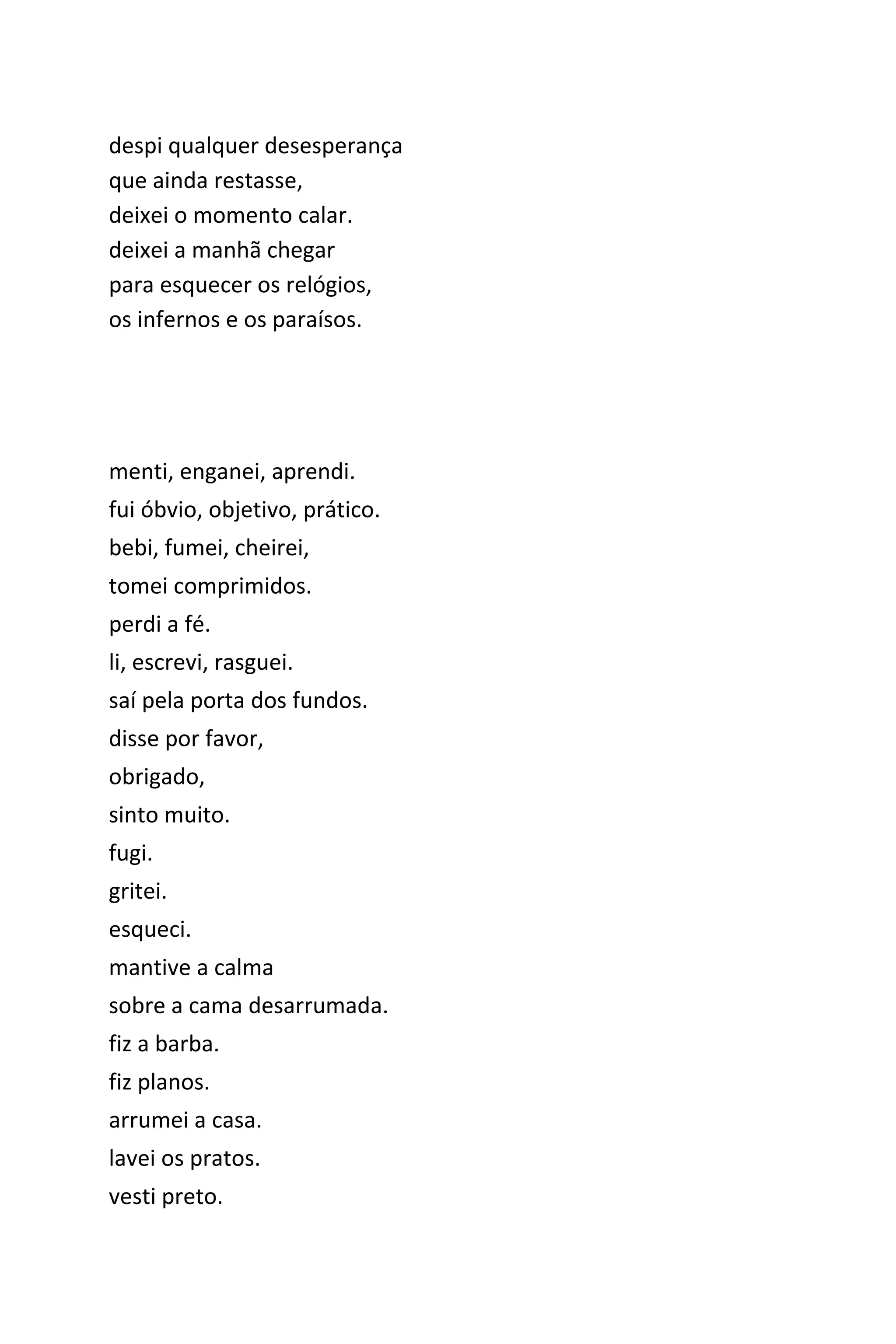 despi qualquer desesperança
que ainda restasse,
deixei o momento calar.
deixei a manhã chegar
para esquecer os relógios,
os infernos e os paraísos.
menti, enganei, aprendi.
fui óbvio, objetivo, prático.
bebi, fumei, cheirei,
tomei comprimidos.
perdi a fé.
li, escrevi, rasguei.
saí pela porta dos fundos.
disse por favor,
obrigado,
sinto muito.
fugi.
gritei.
esqueci.
mantive a calma
sobre a cama desarrumada.
fiz a barba.
fiz planos.
arrumei a casa.
lavei os pratos.
vesti preto.
 
