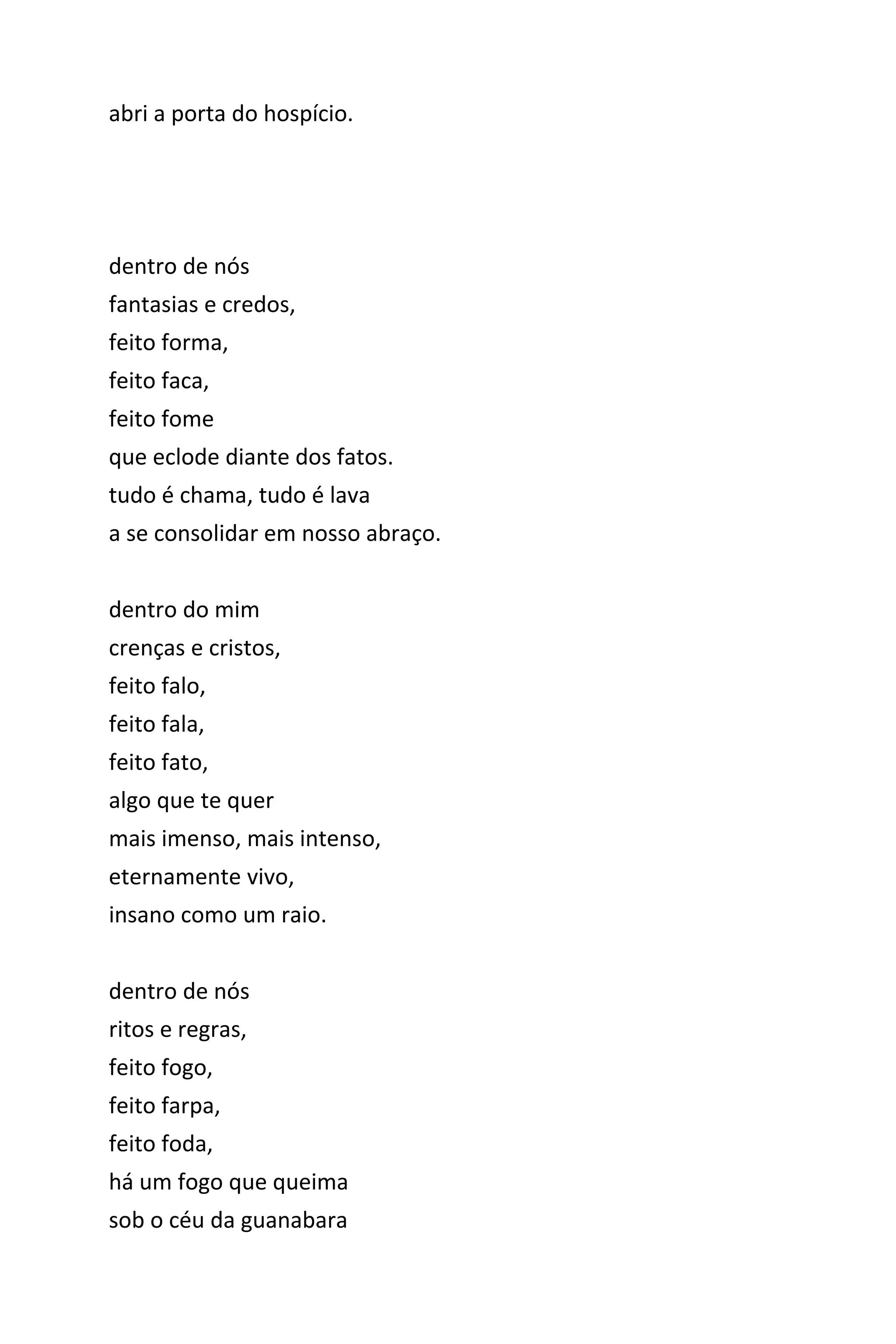 abri a porta do hospício.
dentro de nós
fantasias e credos,
feito forma,
feito faca,
feito fome
que eclode diante dos fatos.
tudo é chama, tudo é lava
a se consolidar em nosso abraço.
dentro do mim
crenças e cristos,
feito falo,
feito fala,
feito fato,
algo que te quer
mais imenso, mais intenso,
eternamente vivo,
insano como um raio.
dentro de nós
ritos e regras,
feito fogo,
feito farpa,
feito foda,
há um fogo que queima
sob o céu da guanabara
 