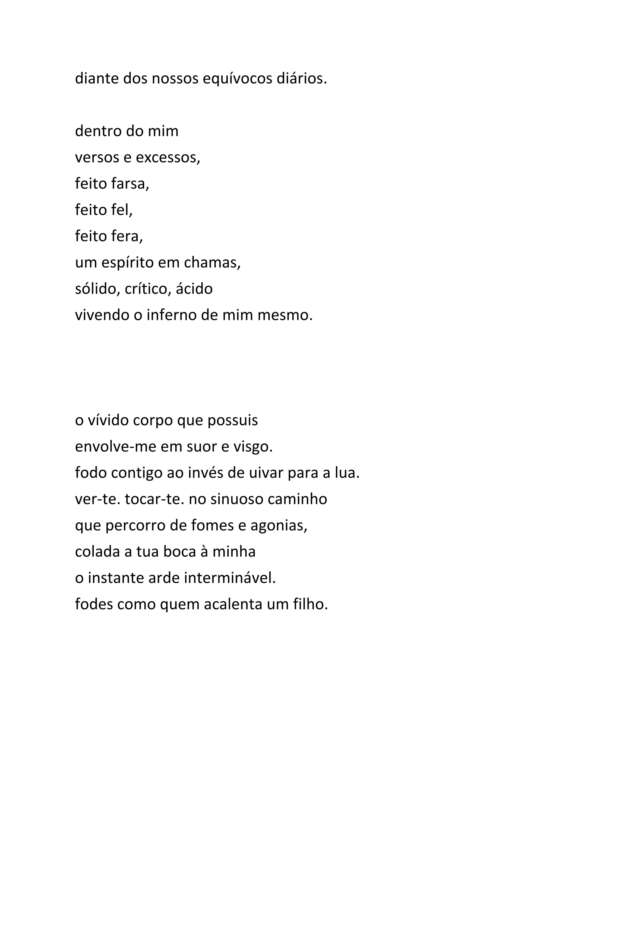 diante dos nossos equívocos diários.
dentro do mim
versos e excessos,
feito farsa,
feito fel,
feito fera,
um espírito em chamas,
sólido, crítico, ácido
vivendo o inferno de mim mesmo.
o vívido corpo que possuis
envolve-me em suor e visgo.
fodo contigo ao invés de uivar para a lua.
ver-te. tocar-te. no sinuoso caminho
que percorro de fomes e agonias,
colada a tua boca à minha
o instante arde interminável.
fodes como quem acalenta um filho.
 