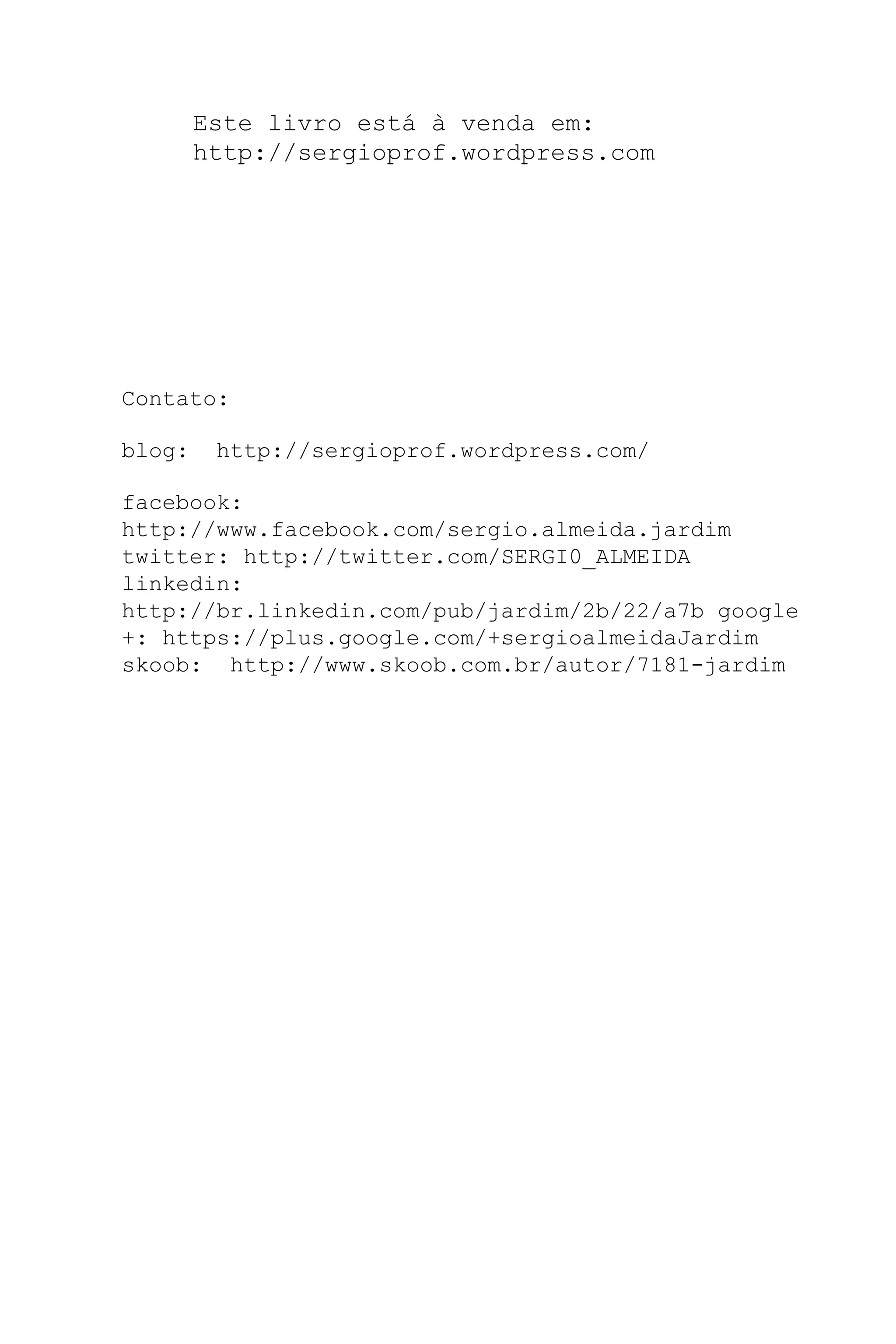 Este livro está à venda em:
http://sergioprof.wordpress.com
Contato:
blog: http://sergioprof.wordpress.com/
facebook:
http://www.facebook.com/sergio.almeida.jardim
twitter: http://twitter.com/SERGI0_ALMEIDA
linkedin:
http://br.linkedin.com/pub/jardim/2b/22/a7b google
+: https://plus.google.com/+sergioalmeidaJardim
skoob: http://www.skoob.com.br/autor/7181-jardim
 