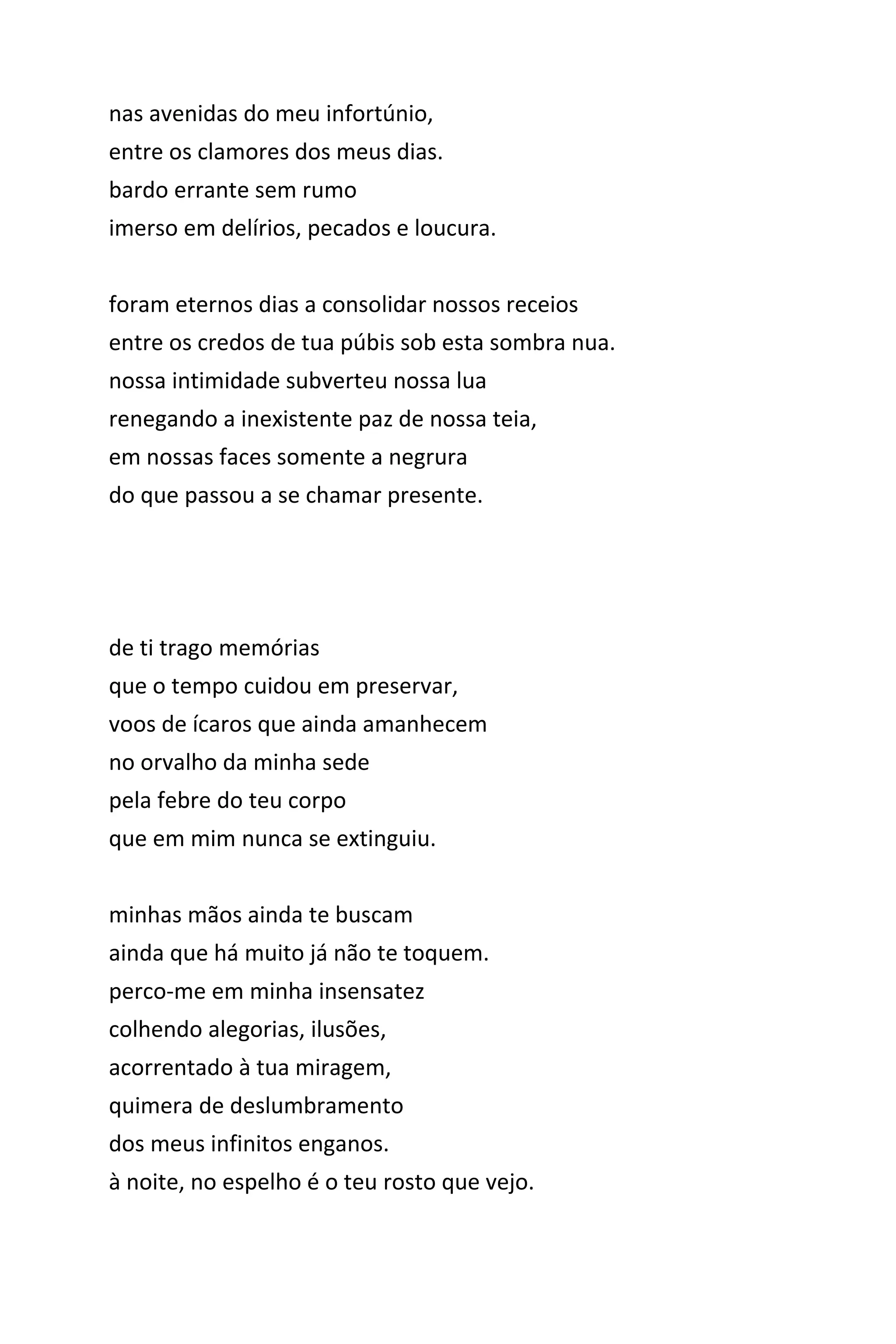 nas avenidas do meu infortúnio,
entre os clamores dos meus dias.
bardo errante sem rumo
imerso em delírios, pecados e loucura.
foram eternos dias a consolidar nossos receios
entre os credos de tua púbis sob esta sombra nua.
nossa intimidade subverteu nossa lua
renegando a inexistente paz de nossa teia,
do que passou a se chamar presente,
em nossas faces somente a negrura.
de ti trago memórias
que o tempo cuidou em preservar,
voos de ícaros que ainda amanhecem
no orvalho da minha sede
pela febre do teu corpo
que em mim nunca se extinguiu.
minhas mãos ainda te buscam
ainda que há muito já não te toquem.
perco-me em minha insensatez
colhendo alegorias, ilusões,
acorrentado à tua miragem,
quimera de deslumbramento
dos meus infinitos enganos.
à noite, no espelho é o teu rosto que vejo.
 