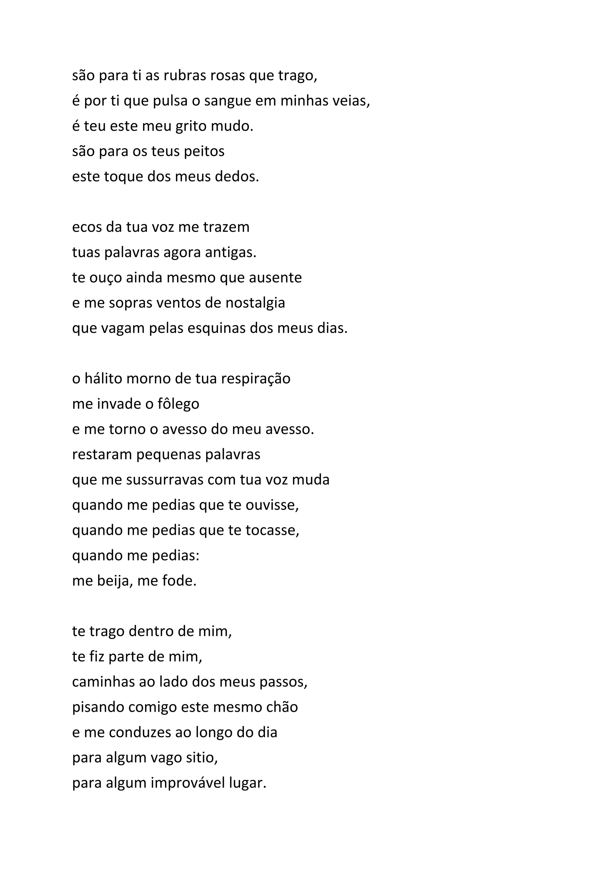 são para ti as rubras rosas que trago,
é por ti que pulsa o sangue em minhas veias,
é teu este meu grito mudo.
são para os teus peitos
este toque dos meus dedos.
ecos da tua voz me trazem
tuas palavras agora antigas.
te ouço ainda mesmo que ausente
e me sopras ventos de nostalgia
que vagam pelas esquinas dos meus dias.
o hálito morno de tua respiração
me invade o fôlego
e me torno o avesso do meu avesso.
restaram pequenas palavras
que me sussurravas com tua voz muda
quando me pedias que te ouvisse,
quando me pedias que te tocasse,
quando me pedias:
me beija, me fode.
te trago dentro de mim,
te fiz parte de mim,
caminhas ao lado dos meus passos,
pisando comigo este mesmo chão
e me conduzes ao longo do dia
para algum vago sitio,
para algum improvável lugar.
 