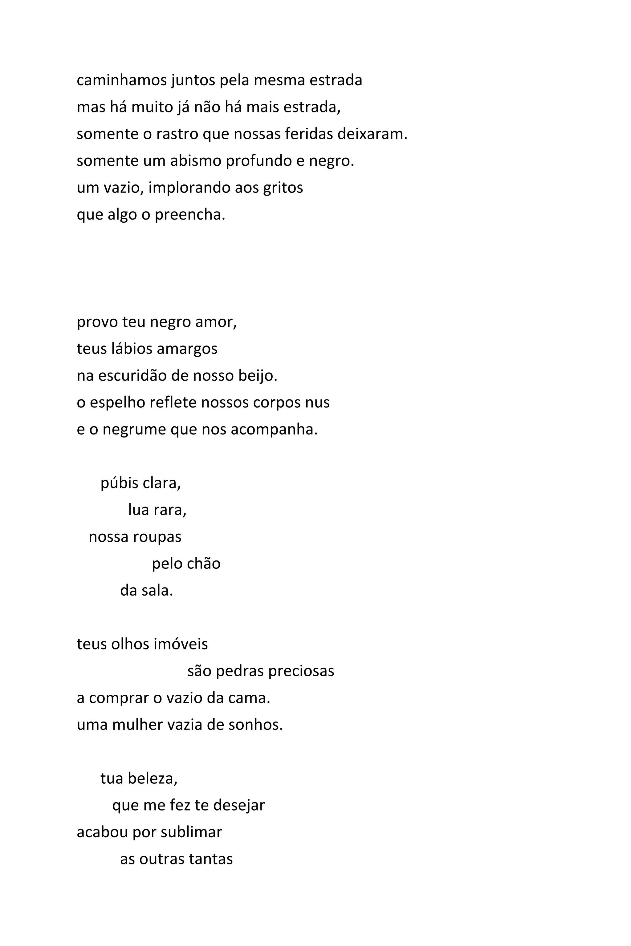 caminhamos juntos pela mesma estrada
mas há muito já não há mais estrada,
somente o rastro que nossas feridas deixaram.
somente um abismo profundo e negro.
um vazio, implorando aos gritos
que algo o preencha.
provo teu negro amor,
teus lábios amargos
na escuridão de nosso beijo.
o espelho reflete nossos corpos nus
e o negrume que nos acompanha.
púbis clara,
lua rara,
nossa roupas
pelo chão
da sala.
teus olhos imóveis
são pedras preciosas
a comprar o vazio da cama.
uma mulher vazia de sonhos.
tua beleza,
que me fez te desejar
acabou por sublimar
as outras tantas
 
