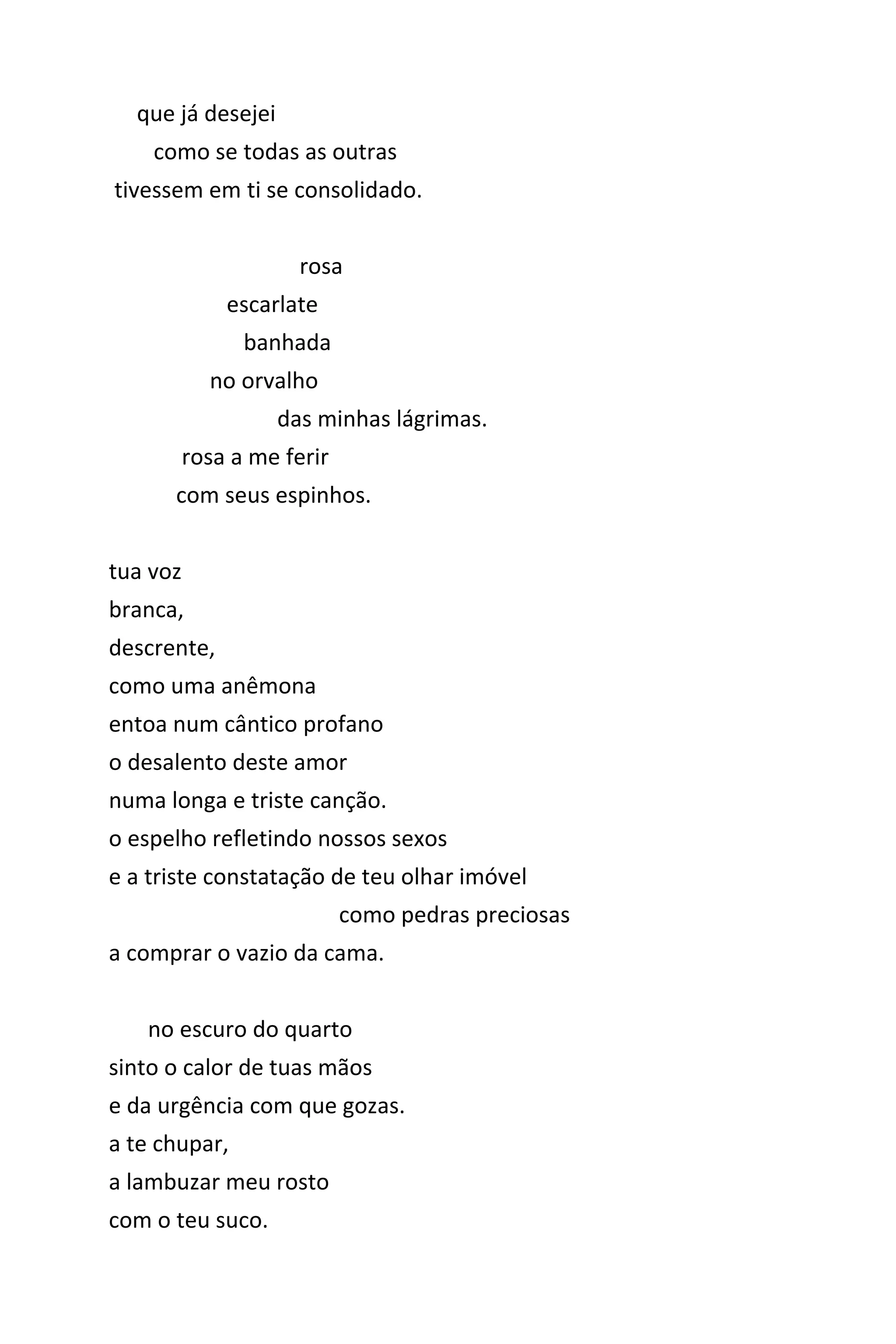 que já desejei
como se todas as outras
tivessem em ti se consolidado.
rosa
escarlate
banhada
no orvalho
das minhas lágrimas.
rosa a me ferir
com seus espinhos.
tua voz
branca,
descrente,
como uma anêmona
entoa num cântico profano
o desalento deste amor
numa longa e triste canção.
o espelho refletindo nossos sexos
e a triste constatação de teu olhar imóvel
como pedras preciosas
a comprar o vazio da cama.
no escuro do quarto
sinto o calor de tuas mãos
e da urgência com que gozas.
a te chupar,
a lambuzar meu rosto
com o teu suco.
 