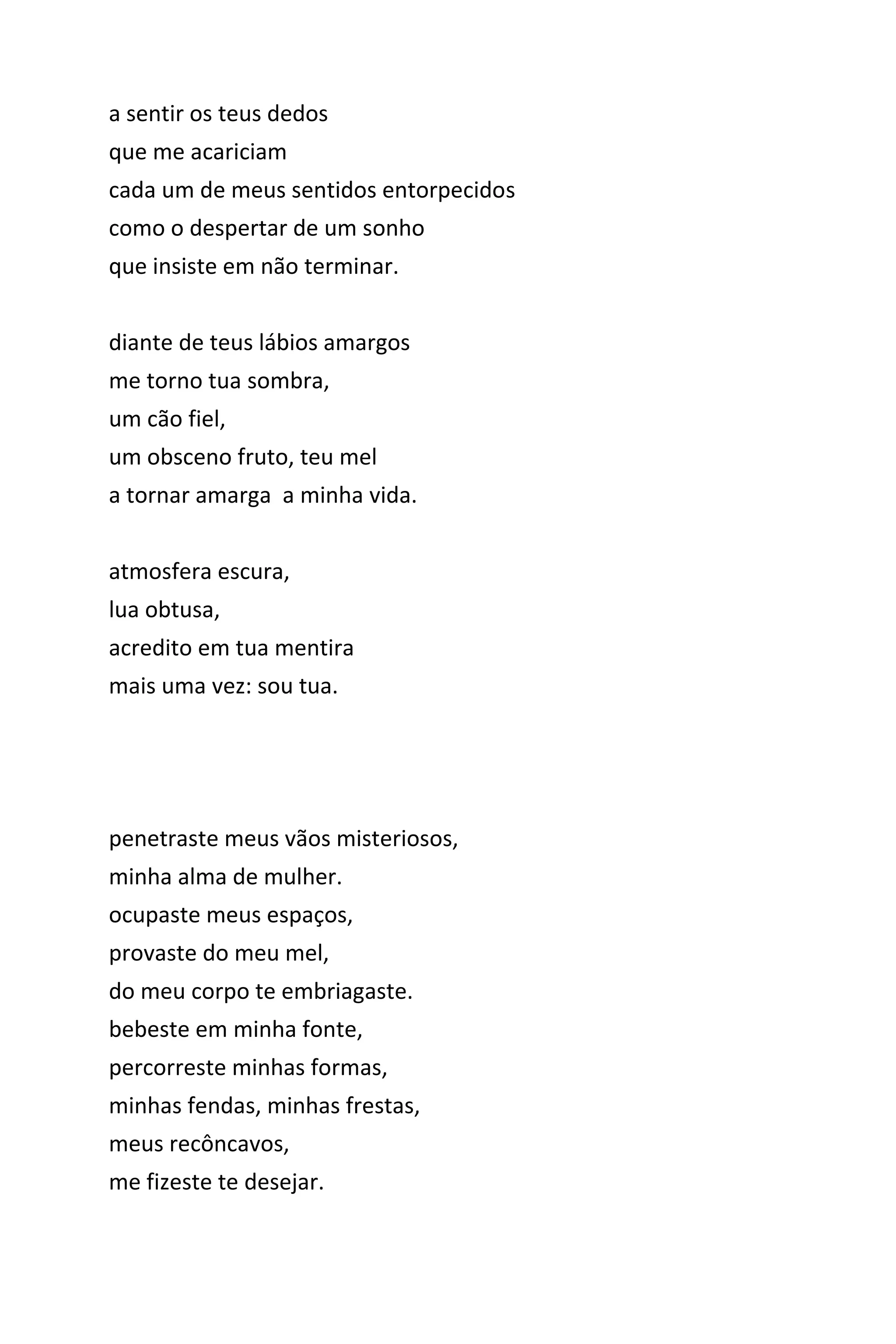 a sentir os teus dedos
que me acariciam
cada um de meus sentidos entorpecidos
como o despertar de um sonho
que insiste em não terminar.
diante de teus lábios amargos
me torno tua sombra,
um cão fiel,
um obsceno fruto, teu mel
a tornar amarga a minha vida.
atmosfera escura,
lua obtusa,
acredito em tua mentira
mais uma vez: sou tua.
penetraste meus vãos misteriosos,
minha alma de mulher.
ocupaste meus espaços,
provaste do meu mel,
do meu corpo te embriagaste.
bebeste em minha fonte,
percorreste minhas formas,
minhas fendas, minhas frestas,
meus recôncavos,
me fizeste te desejar.
 