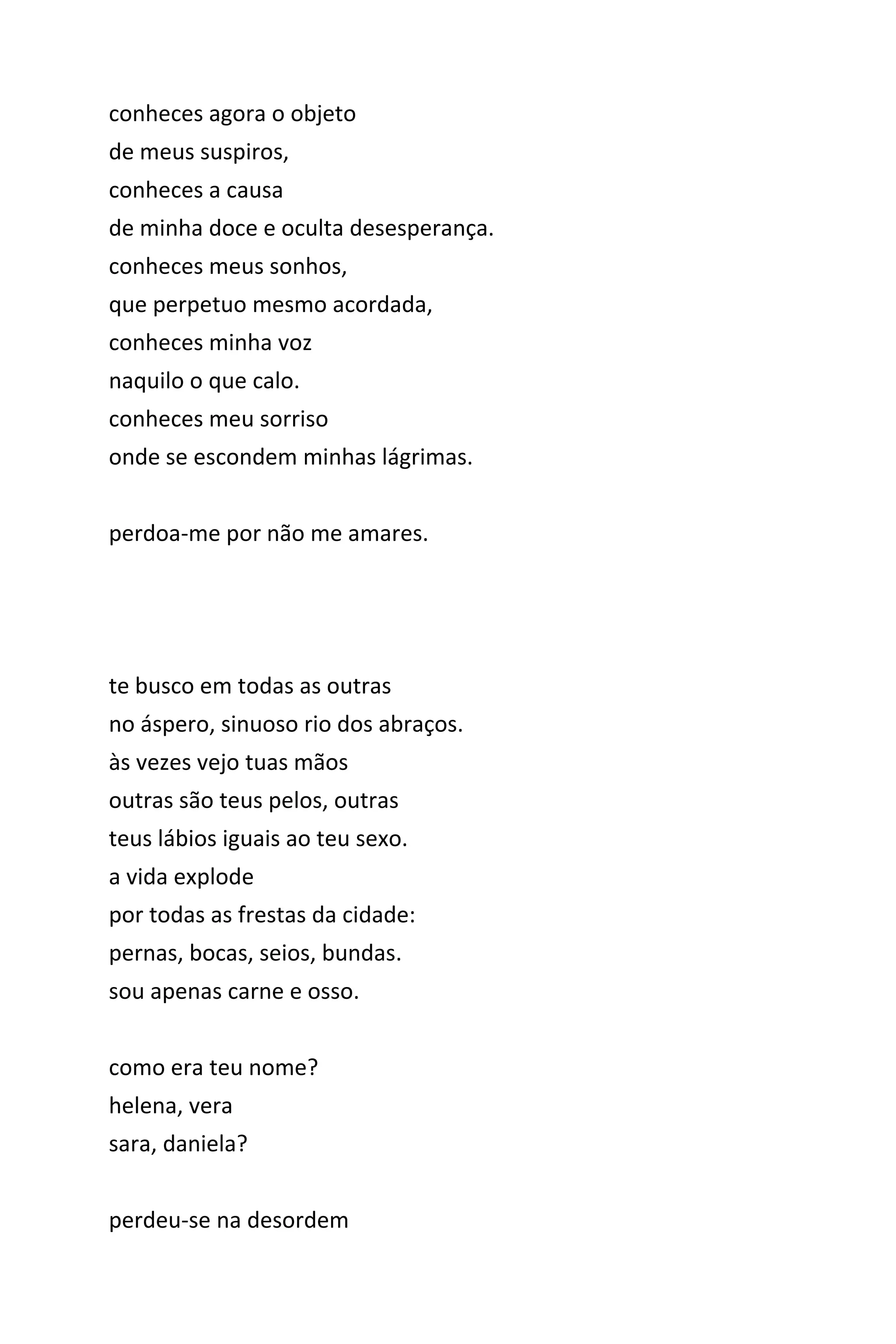 conheces agora o objeto
de meus suspiros,
conheces a causa
de minha doce e oculta desesperança.
conheces meus sonhos,
que perpetuo mesmo acordada,
conheces minha voz
naquilo o que calo.
conheces meu sorriso
onde se escondem minhas lágrimas.
perdoa-me por não me amares.
te busco em todas as outras
no áspero, sinuoso rio dos abraços.
às vezes vejo tuas mãos
outras são teus pelos, outras
teus lábios iguais ao teu sexo.
a vida explode
por todas as frestas da cidade:
pernas, bocas, seios, bundas.
sou apenas carne e osso.
como era teu nome?
helena, vera
sara, daniela?
perdeu-se na desordem
 