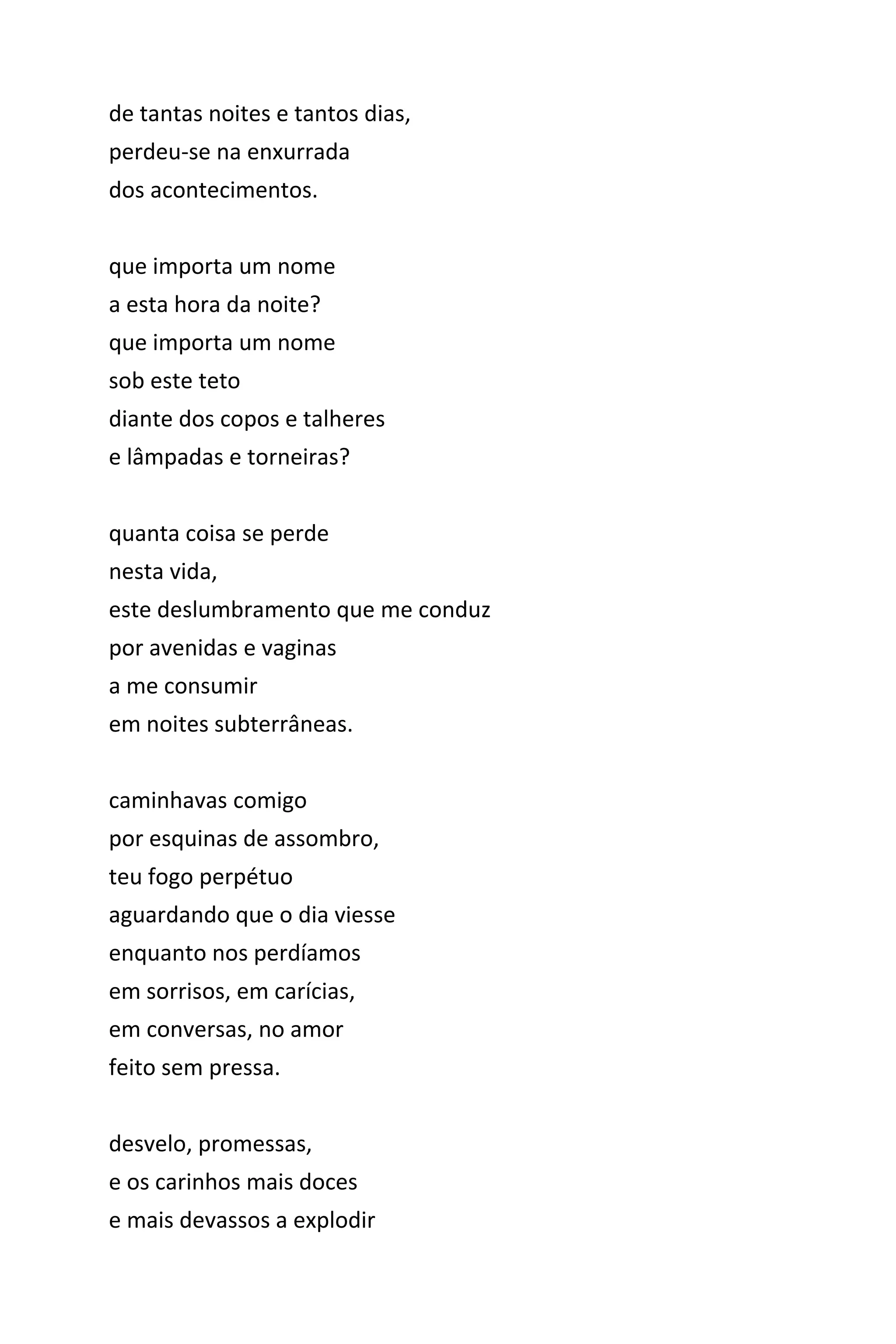 de tantas noites e tantos dias,
perdeu-se na enxurrada
dos acontecimentos.
que importa um nome
a esta hora da noite?
que importa um nome
sob este teto
diante dos copos e talheres
e lâmpadas e torneiras?
quanta coisa se perde
nesta vida,
este deslumbramento que me conduz
por avenidas e vaginas
a me consumir
em noites subterrâneas.
caminhavas comigo
por esquinas de assombro,
teu fogo perpétuo
aguardando que o dia viesse
enquanto nos perdíamos
em sorrisos, em carícias,
em conversas, no amor
feito sem pressa.
desvelo, promessas,
e os carinhos mais doces
e mais devassos a explodir
 