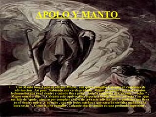 APOLO Y MANTO  . Con Manto tuvo Apolo al adivino Mopso , con quien compitió Calcante en cuestiones de adivinación . Así pues , habiendo una cerda preñada , Mopso preguntó a su rival cuantos lechones llevaba en el vientre y cuándo iba a parir . Ante la respuesta de Calcante : “ ocho  ” , Mopso sonrió y dijo : “ Calcante está equivocado respecto a la adivinación correcta y yo , que soy hijo de Apolo , atesoro por completo el arte de la exacta adivinación , y profetizo que lleva en el vientre nueve  ,y no ocho , que son todos machos y que nacerán sin falta mañana a la hora sexta ” . Como esto se cumplió , Calcante murió sumido en una profunda depresión .  