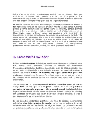 Amores Diversos

intimidades sin necesidad de defendernos o medir nuestras palabras. Creo que
Internet es un medio como cualquier otro para encontrar gente y para
conocerse; al fin y al cabo las relaciones virtuales son tan platónicas como las
que han existido siempre entre gente que no ha podido tocarse.
Mi opinión entonces es que las relaciones por Internet pueden ser tan bonitas y
tan horrendas como en la realidad. Internet mejora las relaciones humanas
porque permite comunicarse con gente lejana al instante, porque permite
hacerlo a través de distintos medios: escribir un mail, chatear, postear en un
blog, enviar videos y fotos, grabar una canción o una declaración de
intenciones… y porque normalmente las relaciones atraviesan la pantalla y la
gente queda para conocerse cara a cara e intercambiar feromonas olfativas. A
veces se dan flechazos brutales y al mes ya viven juntos, otras veces el
encuentro no va más allá de una amigable charla, y en otras acaba siendo una
cita divertida en la que intercambiar placeres sin compromisos
posteriores. Algo de compañía, vamos, que es lo que todos necesitamos.

2. Los amores swinger
Debido a la doble moral de la cultura patriarcal, tradicionalmente los hombres
han podido tener relaciones sexuales al margen del matrimonio
frecuentando prostíbulos, burdeles, mancebías, casas de citas, puticlubs, etc.
en los cuales podían satisfacer sus fantasías sexuales con una o más mujeres a
cambio de dinero. Nunca ha existido un lugar semejante para las
mujeres, a excepción de las cortes faraónicas o reales en las que las reinas y
las mujeres de la nobleza tenían sus harenes masculinos más o menos
encubiertos.
Sin embargo, en la posmodernidad existen espacios para el placer
compartido en los que las mujeres pueden desarrollar prácticas
sexuales alejadas de la norma y de la moral sexual tradicional. Estos
lugares de encuentro (chalés, casas particulares, hoteles, discotecas o bares)
son utilizados por mujeres que llevan a cabo sus fantasías sexuales, a solas o
con sus compañeros, en un ambiente liberal.
En las ciudades occidentales proliferan este tipo de espacios normalmente
enfocados a los intercambios de pareja, en los que su máxima ley es el
consentimiento mutuo y la libertad de elegir el número de personas o el tipo
de prácticas sexuales que se prefieren. En ellos se cuida al máximo la higiene

 