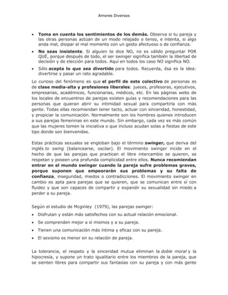 Amores Diversos



Toma en cuenta los sentimientos de los demás. Observa si tu pareja y
las otras personas actúan de un modo relajado o tenso, e intenta, si algo
anda mal, disipar el mal momento con un gesto afectuoso o de confianza.



No seas insistente. Si alguien te dice NO, no es válido preguntar POR
QUÉ, porque después de todo, el ser swinger significa también la libertad de
decisión y de elección para todos. Aquí en todos los caso NO significa NO.



Sólo acepta lo que sea divertido para todos. Recuerda, ésa es la idea:
divertirse y pasar un rato agradable.

Lo curioso del fenómeno es que el perfil de este colectivo de personas es
de clase media-alta y profesiones liberales: jueces, profesoras, ejecutivos,
empresarias, académicos, funcionarias, médicos, etc. En las páginas webs de
los locales de encuentros de parejas existen guías y recomendaciones para las
personas que quieran abrir su intimidad sexual para compartirla con más
gente. Todas ellas recomiendan tener tacto, actuar con sinceridad, honestidad,
y propiciar la comunicación. Normalmente son los hombres quienes introducen
a sus parejas femeninas en este mundo. Sin embargo, cada vez es más común
que las mujeres tomen la iniciativa o que incluso acudan solas a fiestas de este
tipo donde son bienvenidas.
Estas prácticas sexuales se engloban bajo el término swinger, que deriva del
inglés to swing (balancearse, oscilar). El movimiento swinger incide en el
hecho de que las parejas que practican el libre intercambio se quieren, se
respetan y poseen una profunda complicidad entre ellos. Nunca recomiendan
entrar en el mundo swinger cuando la pareja sufre problemas graves,
porque suponen que empeorarán sus problemas y su falta de
confianza, inseguridad, miedos o contradicciones. El movimiento swinger en
cambio es apta para parejas que se quieren, que se comunican entre sí con
fluidez y que son capaces de compartir y expandir su sexualidad sin miedo a
perder a su pareja.
Según el estudio de Mcginley (1979), las parejas swinger:


Disfrutan y están más satisfechos con su actual relación emocional.



Se comprenden mejor a sí mismos y a su pareja.



Tienen una comunicación más íntima y eficaz con su pareja.



El sexismo es menor en su relación de pareja.

La tolerancia, el respeto y la sinceridad mutua eliminan la doble moral y la
hipocresía, y supone un trato igualitario entre los miembros de la pareja, que
se sienten libres para compartir sus fantasías con su pareja y con más gente

 