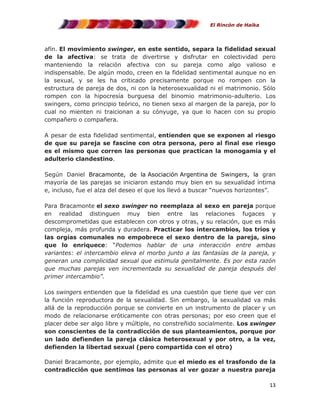 El Rincón de Haika

afín. El movimiento swinger, en este sentido, separa la fidelidad sexual
de la afectiva: se trata de divertirse y disfrutar en colectividad pero
manteniendo la relación afectiva con su pareja como algo valioso e
indispensable. De algún modo, creen en la fidelidad sentimental aunque no en
la sexual, y se les ha criticado precisamente porque no rompen con la
estructura de pareja de dos, ni con la heterosexualidad ni el matrimonio. Sólo
rompen con la hipocresía burguesa del binomio matrimonio-adulterio. Los
swingers, como principio teórico, no tienen sexo al margen de la pareja, por lo
cual no mienten ni traicionan a su cónyuge, ya que lo hacen con su propio
compañero o compañera.
A pesar de esta fidelidad sentimental, entienden que se exponen al riesgo
de que su pareja se fascine con otra persona, pero al final ese riesgo
es el mismo que corren las personas que practican la monogamia y el
adulterio clandestino.
Según Daniel Bracamonte, de la Asociación Argentina de Swingers, la gran
mayoría de las parejas se iniciaron estando muy bien en su sexualidad íntima
e, incluso, fue el alza del deseo el que los llevó a buscar “nuevos horizontes”.
Para Bracamonte el sexo swinger no reemplaza al sexo en pareja porque
en realidad distinguen muy bien entre las relaciones fugaces y
descomprometidas que establecen con otros y otras, y su relación, que es más
compleja, más profunda y duradera. Practicar los intercambios, los tríos y
las orgías comunales no empobrece el sexo dentro de la pareja, sino
que lo enriquece: “Podemos hablar de una interacción entre ambas
variantes: el intercambio eleva el morbo junto a las fantasías de la pareja, y
generan una complicidad sexual que estimula genitalmente. Es por esta razón
que muchas parejas ven incrementada su sexualidad de pareja después del
primer intercambio”.
Los swingers entienden que la fidelidad es una cuestión que tiene que ver con
la función reproductora de la sexualidad. Sin embargo, la sexualidad va más
allá de la reproducción porque se convierte en un instrumento de placer y un
modo de relacionarse eróticamente con otras personas; por eso creen que el
placer debe ser algo libre y múltiple, no constreñido socialmente. Los swinger
son conscientes de la contradicción de sus planteamientos, porque por
un lado defienden la pareja clásica heterosexual y por otro, a la vez,
defienden la libertad sexual (pero compartida con el otro)
Daniel Bracamonte, por ejemplo, admite que el miedo es el trasfondo de la
contradicción que sentimos las personas al ver gozar a nuestra pareja
13

 
