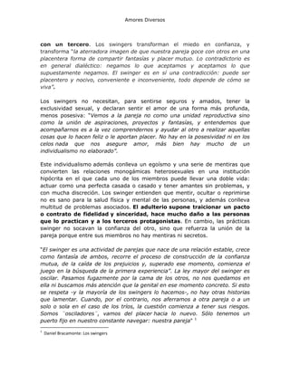 Amores Diversos

con un tercero. Los swingers transforman el miedo en confianza, y
transforma “la aterradora imagen de que nuestra pareja goce con otros en una
placentera forma de compartir fantasías y placer mutuo. Lo contradictorio es
en general dialéctico: negamos lo que aceptamos y aceptamos lo que
supuestamente negamos. El swinger es en sí una contradicción: puede ser
placentero y nocivo, conveniente e inconveniente, todo depende de cómo se
viva”.
Los swingers no necesitan, para sentirse seguros y amados, tener la
exclusividad sexual, y declaran sentir el amor de una forma más profunda,
menos posesiva: “Vemos a la pareja no como una unidad reproductiva sino
como la unión de aspiraciones, proyectos y fantasías, y entendemos que
acompañarnos es a la vez comprendernos y ayudar al otro a realizar aquellas
cosas que lo hacen feliz o le aportan placer. No hay en la posesividad ni en los
celos nada que nos asegure amor, más bien hay mucho de un
individualismo no elaborado”.
Este individualismo además conlleva un egoísmo y una serie de mentiras que
convierten las relaciones monogámicas heterosexuales en una institución
hipócrita en el que cada uno de los miembros puede llevar una doble vida:
actuar como una perfecta casada o casado y tener amantes sin problemas, y
con mucha discreción. Los swinger entienden que mentir, ocultar o reprimirse
no es sano para la salud física y mental de las personas, y además conlleva
multitud de problemas asociados. El adulterio supone traicionar un pacto
o contrato de fidelidad y sinceridad, hace mucho daño a las personas
que lo practican y a los terceros protagonistas. En cambio, las prácticas
swinger no socavan la confianza del otro, sino que refuerza la unión de la
pareja porque entre sus miembros no hay mentiras ni secretos.
“El swinger es una actividad de parejas que nace de una relación estable, crece
como fantasía de ambos, recorre el proceso de construcción de la confianza
mutua, de la caída de los prejuicios y, superado ese momento, comienza el
juego en la búsqueda de la primera experiencia”. La ley mayor del swinger es
oscilar. Pasamos fugazmente por la cama de los otros, no nos quedamos en
ella ni buscamos más atención que la genital en ese momento concreto. Si esto
se respeta -y la mayoría de los swingers lo hacemos-, no hay otras historias
que lamentar. Cuando, por el contrario, nos aferramos a otra pareja o a un
solo o sola en el caso de los tríos, la cuestión comienza a tener sus riesgos.
Somos ¨osciladores¨, vamos del placer hacia lo nuevo. Sólo tenemos un
puerto fijo en nuestro constante navegar: nuestra pareja" 1
1

Daniel Bracamonte: Los swingers

 